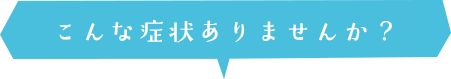 こんな症状ありませんか?