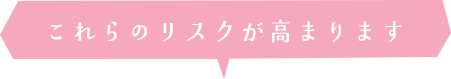 これらのリスクが高まります