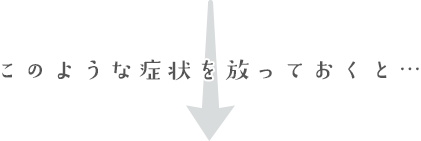 このような症状を放っておくと